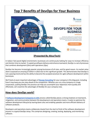 Top 7 Benefits of DevOps for Your Business
[Presented By AfourTech]
In today's fast-paced digital environment, businesses are continuously looking for ways to increase efficiency
and shorten time to market. To speed up software delivery and enhance teamwork, DevOps is a set of processes
that combines development (Dev) with operations (Ops).
DevOps has become increasingly popular among businesses of all sizes, and for good reason. Its market value
alone surpassed an amazing $7 billion in 2022 due to this significant growth. This demonstrates that DevOps is
not a passing trend and has the ability to become the accepted practices for agile software development within
businesses.
We'll look at seven important advantages of Devops Consulting for your company in this blog post, including
how it may keep you one step ahead of the competition. Whether you run a tiny company or a huge
corporation, putting DevOps into practice can help you accomplish your objectives more quickly and
effectively. Let's examine the advantages of DevOps for your company now.
How does DevOps work?
A Software Development Companies In USA process called DevOps places a strong emphasis on teamwork,
integration, and communication between the development and operations teams. It seeks to optimize the
software development lifecycle by tearing down silos and enabling speedier and more efficient delivery of
software products.
Developers and operations teams collaborate closely from the start to finish of the software development
process in a typical DevOps setup. This comprises designing, creating, testing, deploying, and monitoring
software.
 