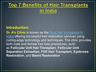 Introduction:
Dr. A’s Clinic is known as the Best hair transplant in
India offering successful hair restoration services using
cutting-edge technology and techniques. The clinic provides
both male and female hair loss procedures, such
as Follicular Unit Hair Transplant, Follicular Unit
Separation Extraction, FUE Hair Transplant, Eyebrows
Restoration, and Beard Restoration
 
