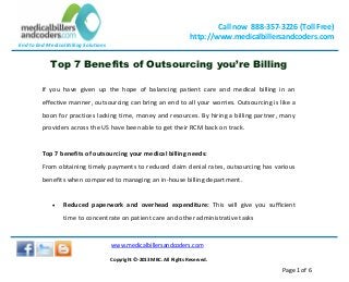 End to End Medical Billing Solutions
Call now 888-357-3226 (Toll Free)
http://www.medicalbillersandcoders.com
www.medicalbillersandcoders.com
Copyright ©-2013 MBC. All Rights Reserved.
Page 1 of 6
Top 7 Benefits of Outsourcing you’re Billing
If you have given up the hope of balancing patient care and medical billing in an
effective manner, outsourcing can bring an end to all your worries. Outsourcing is like a
boon for practices lacking time, money and resources. By hiring a billing partner, many
providers across the US have been able to get their RCM back on track.
Top 7 benefits of outsourcing your medical billing needs:
From obtaining timely payments to reduced claim denial rates, outsourcing has various
benefits when compared to managing an in-house billing department.
 Reduced paperwork and overhead expenditure: This will give you sufficient
time to concentrate on patient care and other administrative tasks
 