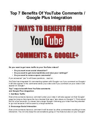 Top 7 Benefits Of YouTube Comments /
Google Plus Integration

Do you want to get more traffic to your YouTube videos?
• Do you want more social interaction?
• Do you want to get more backlinks and raise your rankings?
• Do you want to remove spam comments?
If you answered “yes” to all these questions…read on.
YouTube has integrated it’s commenting system with Google+ so if you comment on Google+
it will also appear in the comments below your video and if you comment on your video it will
appear on Google+.
Top 7 ways to benefit from YouTube comments
and Google Plus integration:
1. Get More Traffic
Every time someone leaves a comment under your video it will also appear on their Google+
page (as long as they leave the box checked that says “also share on Google+”). Think about
this for a few seconds..if a viewer has a large Google+ following your video has the potential
to go viral because it will be seen by a large audience.
2. Encourage Social Interaction
Every time someone leaves a comment it will be seen by other commenters resulting in more
interaction. You not only keep the conversations going on YouTube but also on your Google+

 