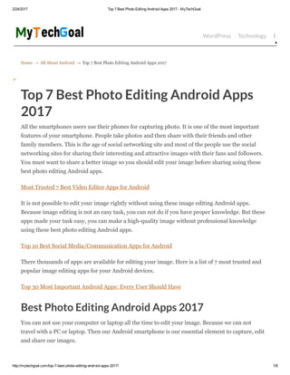 2/24/2017 Top 7 Best Photo Editing Android Apps 2017 ­ MyTechGoal
http://mytechgoal.com/top­7­best­photo­editing­android­apps­2017/ 1/8
Home → All About Android → Top 7 Best Photo Editing Android Apps 2017
WordPress Technology Bloggin
Top 7 Best Photo Editing Android Apps
2017
All the smartphones users use their phones for capturing photo. It is one of the most important
features of your smartphone. People take photos and then share with their friends and other
family members. This is the age of social networking site and most of the people use the social
networking sites for sharing their interesting and attractive images with their fans and followers.
You must want to share a better image so you should edit your image before sharing using these
best photo editing Android apps.
Most Trusted 7 Best Video Editor Apps for Android
It is not possible to edit your image rightly without using these image editing Android apps.
Because image editing is not an easy task, you can not do if you have proper knowledge. But these
apps made your task easy, you can make a high­quality image without professional knowledge
using these best photo editing Android apps.
Top 10 Best Social Media/Communication Apps for Android
There thousands of apps are available for editing your image. Here is a list of 7 most trusted and
popular image editing apps for your Android devices.
Top 30 Most Important Android Apps: Every User Should Have
Best Photo Editing Android Apps 2017
You can not use your computer or laptop all the time to edit your image. Because we can not
travel with a PC or laptop. Then our Android smartphone is our essential element to capture, edit
and share our images.
 