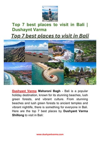 www.dushyantvarma.com
Top 7 best places to visit in Bali |
Dushaynt Varma
Dushyant Varma Maharani Bagh - Bali is a popular
holiday destination, known for its stunning beaches, lush
green forests, and vibrant culture. From stunning
beaches and lush green forests to ancient temples and
vibrant nightlife, there is something for everyone in Bali.
Here are the top 7 best places by Dushyant Varma
Shillong to visit in Bali:
 