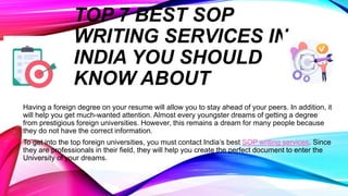 TOP 7 BEST SOP
WRITING SERVICES IN
INDIA YOU SHOULD
KNOW ABOUT
Having a foreign degree on your resume will allow you to stay ahead of your peers. In addition, it
will help you get much-wanted attention. Almost every youngster dreams of getting a degree
from prestigious foreign universities. However, this remains a dream for many people because
they do not have the correct information.
To get into the top foreign universities, you must contact India’s best SOP writing services. Since
they are professionals in their field, they will help you create the perfect document to enter the
University of your dreams.
 