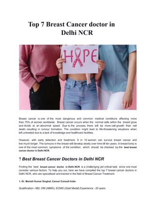 Top 7 Breast Cancer doctor in
Delhi NCR
Breast cancer is one of the most dangerous and common medical conditions affecting more
than 75% of women worldwide. Breast cancer occurs when the normal cells within the breast grow
and divide at an abnormal speed. Due to the process, there will be more cell growth than cell
death, resulting in tumour formation. The condition might lead to life-threatening situations when
left untreated due to a lack of knowledge and healthcare facilities.
However, with early detection and treatment, 9 in 10 women can survive breast cancer and
live much longer. The tumours in the breast will develop slowly over time till ten years. A breast lump is
one of the most common symptoms of the condition, which should be checked by the best breast
cancer doctor in Delhi NCR.
7 Best Breast Cancer Doctors in Delhi NCR
Finding the best breast cancer doctor in Delhi NCR is a challenging yet critical task since one must
consider various factors. To help you out, here we have compiled the top 7 breast cancer doctors in
Delhi NCR, who are specialised and trained in the field of Breast Cancer Treatment.
1. Dr. Manish Kumar Singhal, Cancer Consult India
Qualification - MD, OM (AllMS), ECMO (Gold Medal) Experience - 20 years
 