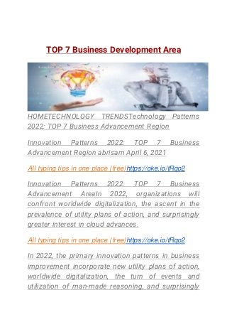 TOP 7 Business Development Area
HOMETECHNOLOGY TRENDSTechnology Patterns
2022: TOP 7 Business Advancement Region
Innovation Patterns 2022: TOP 7 Business
Advancement Region abrisam April 6, 2021
All typing tips in one place (free)https://oke.io/tRqo2
Innovation Patterns 2022: TOP 7 Business
Advancement AreaIn 2022, organizations will
confront worldwide digitalization, the ascent in the
prevalence of utility plans of action, and surprisingly
greater interest in cloud advances.
All typing tips in one place (free)https://oke.io/tRqo2
In 2022, the primary innovation patterns in business
improvement incorporate new utility plans of action,
worldwide digitalization, the turn of events and
utilization of man-made reasoning, and surprisingly
 