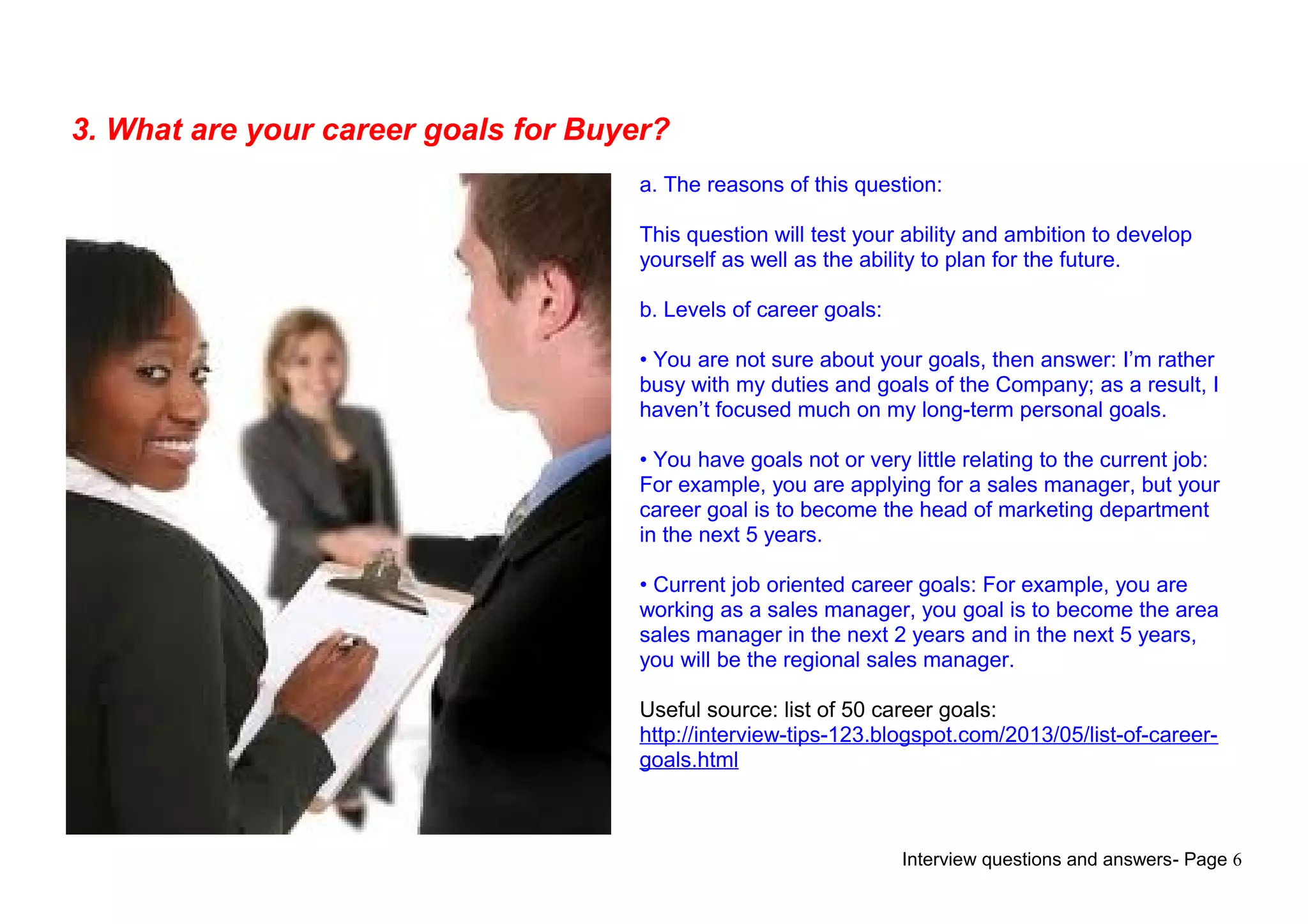 Interview questions and answers- Page 6
3. What are your career goals for Buyer?
a. The reasons of this question:
This question will test your ability and ambition to develop
yourself as well as the ability to plan for the future.
b. Levels of career goals:
• You are not sure about your goals, then answer: I’m rather
busy with my duties and goals of the Company; as a result, I
haven’t focused much on my long-term personal goals.
• You have goals not or very little relating to the current job:
For example, you are applying for a sales manager, but your
career goal is to become the head of marketing department
in the next 5 years.
• Current job oriented career goals: For example, you are
working as a sales manager, you goal is to become the area
sales manager in the next 2 years and in the next 5 years,
you will be the regional sales manager.
Useful source: list of 50 career goals:
http://interview-tips-123.blogspot.com/2013/05/list-of-career-
goals.html
 