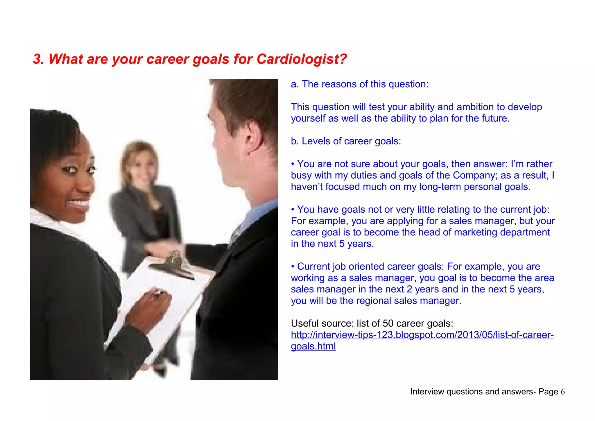 Interview questions and answers- Page 6
3. What are your career goals for Cardiologist?
a. The reasons of this question:
This question will test your ability and ambition to develop
yourself as well as the ability to plan for the future.
b. Levels of career goals:
• You are not sure about your goals, then answer: I’m rather
busy with my duties and goals of the Company; as a result, I
haven’t focused much on my long-term personal goals.
• You have goals not or very little relating to the current job:
For example, you are applying for a sales manager, but your
career goal is to become the head of marketing department
in the next 5 years.
• Current job oriented career goals: For example, you are
working as a sales manager, you goal is to become the area
sales manager in the next 2 years and in the next 5 years,
you will be the regional sales manager.
Useful source: list of 50 career goals:
http://interview-tips-123.blogspot.com/2013/05/list-of-career-
goals.html
 