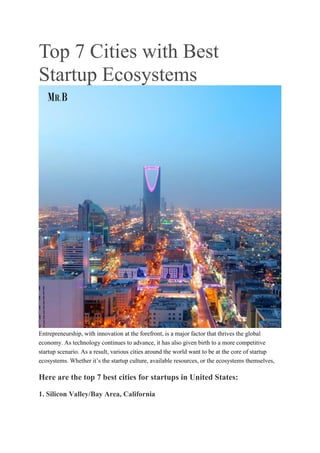 Top 7 Cities with Best
Startup Ecosystems
Entrepreneurship, with innovation at the forefront, is a major factor that thrives the global
economy. As technology continues to advance, it has also given birth to a more competitive
startup scenario. As a result, various cities around the world want to be at the core of startup
ecosystems. Whether it’s the startup culture, available resources, or the ecosystems themselves,
Here are the top 7 best cities for startups in United States:
1. Silicon Valley/Bay Area, California
 
