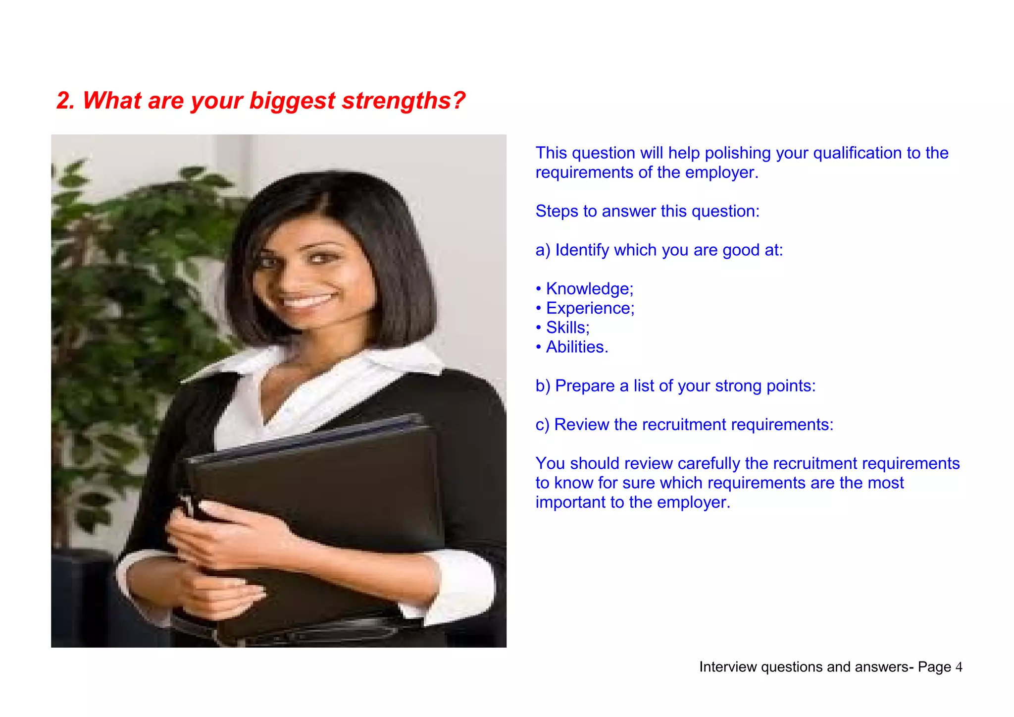 Interview questions and answers- Page 4
2. What are your biggest strengths?
This question will help polishing your qualification to the
requirements of the employer.
Steps to answer this question:
a) Identify which you are good at:
• Knowledge;
• Experience;
• Skills;
• Abilities.
b) Prepare a list of your strong points:
c) Review the recruitment requirements:
You should review carefully the recruitment requirements
to know for sure which requirements are the most
important to the employer.
 