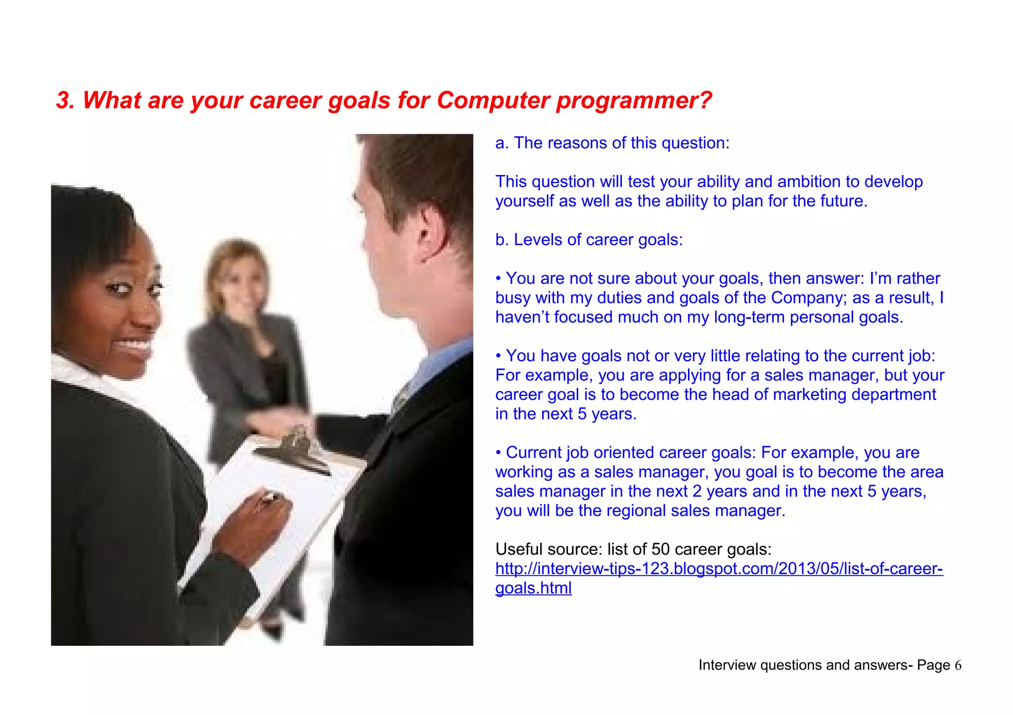 Interview questions and answers- Page 6
3. What are your career goals for Computer programmer?
a. The reasons of this question:
This question will test your ability and ambition to develop
yourself as well as the ability to plan for the future.
b. Levels of career goals:
• You are not sure about your goals, then answer: I’m rather
busy with my duties and goals of the Company; as a result, I
haven’t focused much on my long-term personal goals.
• You have goals not or very little relating to the current job:
For example, you are applying for a sales manager, but your
career goal is to become the head of marketing department
in the next 5 years.
• Current job oriented career goals: For example, you are
working as a sales manager, you goal is to become the area
sales manager in the next 2 years and in the next 5 years,
you will be the regional sales manager.
Useful source: list of 50 career goals:
http://interview-tips-123.blogspot.com/2013/05/list-of-career-
goals.html
 