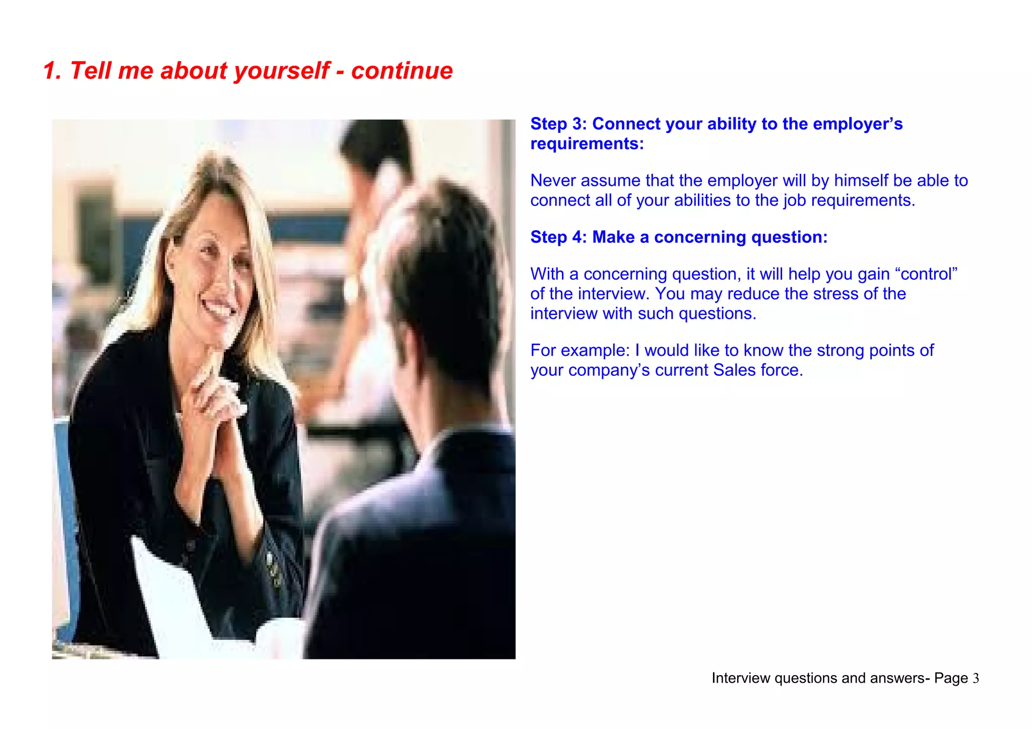 Interview questions and answers- Page 3
1. Tell me about yourself - continue
Step 3: Connect your ability to the employer’s
requirements:
Never assume that the employer will by himself be able to
connect all of your abilities to the job requirements.
Step 4: Make a concerning question:
With a concerning question, it will help you gain “control”
of the interview. You may reduce the stress of the
interview with such questions.
For example: I would like to know the strong points of
your company’s current Sales force.
 