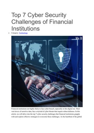 Top 7 Cyber Security
Challenges of Financial
Institutions
 Category: Technology
Financial institutions are highly likely to face cyber breach, especially in this digital era. Their
vast troves of sensitive data, face a myriad of cyber threats that require robust defenses. In this
article, we will delve into the top 7 cyber security challenges that financial institutions grapple
with and explore effective strategies to overcome these challenges. As the heartbeat of the global
 