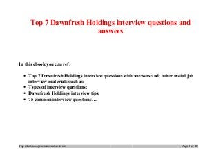 Top 7 Dawnfresh Holdings interview questions and
answers
In this ebook you can ref:
• Top 7 Dawnfresh Holdings interview questions with answers and; other useful job
interview materials such as:
• Types of interview questions;
• Dawnfresh Holdings interview tips;
• 75 common interview questions…
Top interview questions and answers Page 1 of 10
 
