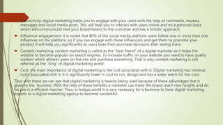  Interactivity: digital marketing helps you to engage with your users with the help of comments, reviews,
messages and social media posts. This will help you to interact with users online and on a personal basis
which will communicate that your brand listens to the customer and has a holistic approach.
 Influencer engagement: it is noted that 80% of the social media platform users follow one or more than one
influencer on the platform, so if you can engage with these influencers and get them to promote your
product it will help you significantly as users base their purchase decisions after seeing them.
 Content marketing: content marketing is called as the “best friend” of a digital marketer as it helps the
website to become popular on search engines. To increase traffic on your website you need to have quality
content which attracts users on the site and purchase something. That is why content marketing is still
referred as the “king” of digital marketing world.
 Cost: the main importance of digital marketing is the cost associated with it. Digital marketing has minimal
costs associated with it, it is significantly lower in cost to run, design and has a wider reach for low cost.
Thus with these we can see that digital marketing is heavily being used because of these advantages that it
gives to the business. With the help of these benefits a marketer can make the brand reach new heights and do
his job in a efficient manner. Thus, in todays world it is very necessary for a business to have digital marketing
experts or a digital marketing agency to become successful.
 