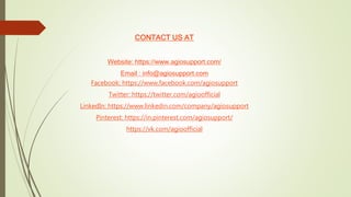 CONTACT US AT
Website: https://www.agiosupport.com/
Email : info@agiosupport.com
Facebook: https://www.facebook.com/agiosupport
Twitter: https://twitter.com/agioofficial
LinkedIn: https://www.linkedin.com/company/agiosupport
Pinterest: https://in.pinterest.com/agiosupport/
https://vk.com/agioofficial
 