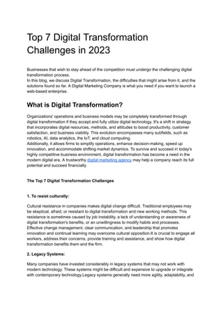 Top 7 Digital Transformation
Challenges in 2023
Businesses that wish to stay ahead of the competition must undergo the challenging digital
transformation process.
In this blog, we discuss Digital Transformation, the difficulties that might arise from it, and the
solutions found so far. A Digital Marketing Company is what you need if you want to launch a
web-based enterprise.
What is Digital Transformation?
Organizations' operations and business models may be completely transformed through
digital transformation if they accept and fully utilize digital technology. It's a shift in strategy
that incorporates digital resources, methods, and attitudes to boost productivity, customer
satisfaction, and business viability. This evolution encompasses many subfields, such as
robotics, AI, data analytics, the IoT, and cloud computing.
Additionally, it allows firms to simplify operations, enhance decision-making, speed up
innovation, and accommodate shifting market dynamics. To survive and succeed in today's
highly competitive business environment, digital transformation has become a need in the
modern digital era. A trustworthy digital marketing agency may help a company reach its full
potential and succeed financially.
The Top 7 Digital Transformation Challenges
1. To resist culturally:
Cultural resistance in companies makes digital change difficult. Traditional employees may
be skeptical, afraid, or resistant to digital transformation and new working methods. This
resistance is sometimes caused by job instability, a lack of understanding or awareness of
digital transformation's benefits, or an unwillingness to modify habits and processes.
Effective change management, clear communication, and leadership that promotes
innovation and continual learning may overcome cultural opposition.It is crucial to engage all
workers, address their concerns, provide training and assistance, and show how digital
transformation benefits them and the firm.
2. Legacy Systems:
Many companies have invested considerably in legacy systems that may not work with
modern technology. These systems might be difficult and expensive to upgrade or integrate
with contemporary technology.Legacy systems generally need more agility, adaptability, and
 