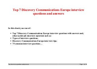 Top 7 Discovery Communications Europe interview
questions and answers
In this ebook you can ref:
• Top 7 Discovery Communications Europe interview questions with answers and;
other useful job interview materials such as:
• Types of interview questions;
• Discovery Communications Europe interview tips;
• 75 common interview questions…
Top interview questions and answers Page 1 of 10
 