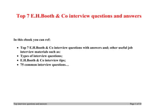 Top 7 E.H.Booth & Co interview questions and answers
In this ebook you can ref:
• Top 7 E.H.Booth & Co interview questions with answers and; other useful job
interview materials such as:
• Types of interview questions;
• E.H.Booth & Co interview tips;
• 75 common interview questions…
Top interview questions and answers Page 1 of 10
 