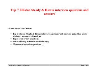 Top 7 Elliston Steady & Hawes interview questions and
answers
In this ebook you can ref:
• Top 7 Elliston Steady & Hawes interview questions with answers and; other useful
job interview materials such as:
• Types of interview questions;
• Elliston Steady & Hawes interview tips;
• 75 common interview questions…
Top interview questions and answers Page 1 of 10
 
