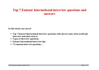 Top 7 Entanet International interview questions and
answers
In this ebook you can ref:
• Top 7 Entanet International interview questions with answers and; other useful job
interview materials such as:
• Types of interview questions;
• Entanet International interview tips;
• 75 common interview questions…
Top interview questions and answers Page 1 of 10
 