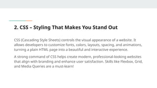 2. CSS – Styling That Makes You Stand Out
CSS (Cascading Style Sheets) controls the visual appearance of a website. It
allows developers to customize fonts, colors, layouts, spacing, and animations,
turning a plain HTML page into a beautiful and interactive experience.
A strong command of CSS helps create modern, professional-looking websites
that align with branding and enhance user satisfaction. Skills like Flexbox, Grid,
and Media Queries are a must-learn!
 