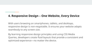 4. Responsive Design – One Website, Every Device
With users browsing on smartphones, tablets, and desktops,
responsive design is non-negotiable. It ensures your website adapts
seamlessly to any screen size.
By learning responsive design principles and using CSS Media
Queries, developers create fluid layouts that provide a consistent and
optimized experience—no matter the device.
 