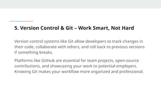 5. Version Control & Git – Work Smart, Not Hard
Version control systems like Git allow developers to track changes in
their code, collaborate with others, and roll back to previous versions
if something breaks.
Platforms like GitHub are essential for team projects, open-source
contributions, and showcasing your work to potential employers.
Knowing Git makes your workflow more organized and professional.
 