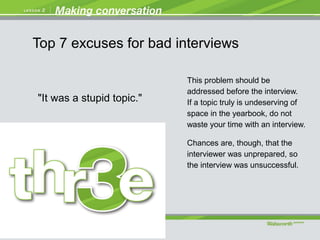 "It was a stupid topic."
This problem should be
addressed before the interview.
If a topic truly is undeserving of
space in the yearbook, do not
waste your time with an interview.
Chances are, though, that the
interviewer was unprepared, so
the interview was unsuccessful.
Top 7 excuses for bad interviews
 