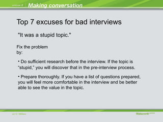 "It was a stupid topic."
• Do sufficient research before the interview. If the topic is
“stupid,” you will discover that in the pre-interview process.
• Prepare thoroughly. If you have a list of questions prepared,
you will feel more comfortable in the interview and be better
able to see the value in the topic.
Fix the problem
by:
Top 7 excuses for bad interviews
 
