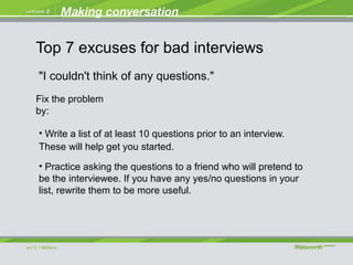 "I couldn't think of any questions."
• Write a list of at least 10 questions prior to an interview.
These will help get you started.
• Practice asking the questions to a friend who will pretend to
be the interviewee. If you have any yes/no questions in your
list, rewrite them to be more useful.
Fix the problem
by:
Top 7 excuses for bad interviews
 