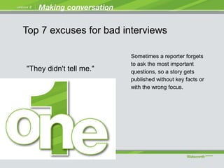 "They didn't tell me."
Sometimes a reporter forgets
to ask the most important
questions, so a story gets
published without key facts or
with the wrong focus.
Top 7 excuses for bad interviews
 