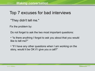 "They didn't tell me."
Do not forget to ask the two most important questions:
• “Is there anything I forgot to ask you about that you would
like to tell me?”
• “If I have any other questions when I am working on the
story, would it be OK if I give you a call?”
Fix the problem by:
Top 7 excuses for bad interviews
 
