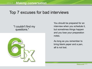 "I couldn't find my
questions."
You should be prepared for an
interview when you schedule it,
but sometimes things happen
and you lose your preparation
notes.
As long as you remember to
bring blank paper and a pen,
all is not lost.
Top 7 excuses for bad interviews
 