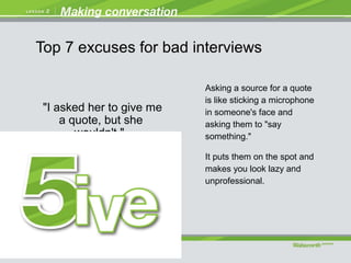 "I asked her to give me
a quote, but she
wouldn't."
Asking a source for a quote
is like sticking a microphone
in someone's face and
asking them to "say
something."
It puts them on the spot and
makes you look lazy and
unprofessional.
Top 7 excuses for bad interviews
 
