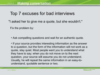 "I asked her to give me a quote, but she wouldn't."
• Ask compelling questions and wait for an authentic quote.
• If your source provides interesting information as the answer
to a question, but the form of the information will not work as a
quote, stay quiet. Most people want you to understand what
they have to say; when you do not move on to the next
question, your source will assume you do not understand.
Usually, he will repeat the same information in an easy-to-
understand, quotable sentence or two.
Fix the problem by:
Top 7 excuses for bad interviews
 