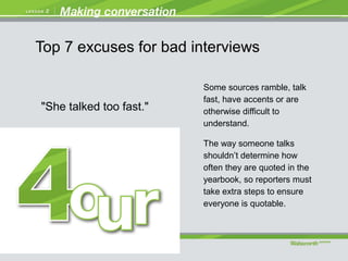 "She talked too fast."
Some sources ramble, talk
fast, have accents or are
otherwise difficult to
understand.
The way someone talks
shouldn’t determine how
often they are quoted in the
yearbook, so reporters must
take extra steps to ensure
everyone is quotable.
Top 7 excuses for bad interviews
 