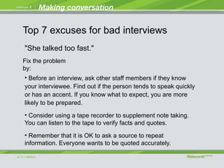 "She talked too fast."
• Before an interview, ask other staff members if they know
your interviewee. Find out if the person tends to speak quickly
or has an accent. If you know what to expect, you are more
likely to be prepared.
• Consider using a tape recorder to supplement note taking.
You can listen to the tape to verify facts and quotes.
• Remember that it is OK to ask a source to repeat
information. Everyone wants to be quoted accurately.
Fix the problem
by:
Top 7 excuses for bad interviews
 
