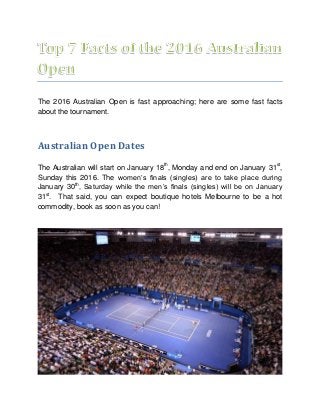 The 2016 Australian Open is fast approaching; here are some fast facts
about the tournament.
Australian Open Dates
The Australian will start on January 18th
, Monday and end on January 31st
,
Sunday this 2016. The women’s finals (singles) are to take place during
January 30th
, Saturday while the men’s finals (singles) will be on January
31st
. That said, you can expect boutique hotels Melbourne to be a hot
commodity, book as soon as you can!
 