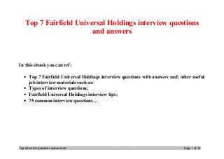 Top 7 Fairfield Universal Holdings interview questions
and answers
In this ebook you can ref:
• Top 7 Fairfield Universal Holdings interview questions with answers and; other useful
job interview materials such as:
• Types of interview questions;
• Fairfield Universal Holdings interview tips;
• 75 common interview questions…
Top interview questions and answers Page 1 of 10
 