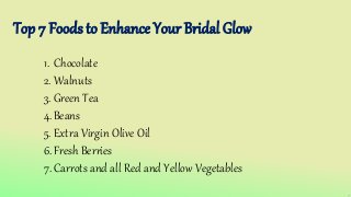 Top 7 Foods to Enhance Your Bridal Glow
1. Chocolate
2. Walnuts
3. Green Tea
4.Beans
5. Extra Virgin Olive Oil
6.Fresh Berries
7.Carrots and all Red and Yellow Vegetables
 