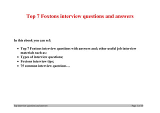 Top 7 Foxtons interview questions and answers
In this ebook you can ref:
• Top 7 Foxtons interview questions with answers and; other useful job interview
materials such as:
• Types of interview questions;
• Foxtons interview tips;
• 75 common interview questions…
Top interview questions and answers Page 1 of 10
 