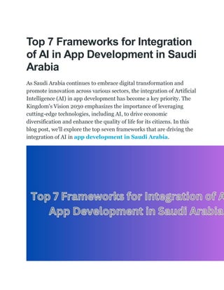 Top 7 Frameworks for Integration
of AI in App Development in Saudi
Arabia
As Saudi Arabia continues to embrace digital transformation and
promote innovation across various sectors, the integration of Artificial
Intelligence (AI) in app development has become a key priority. The
Kingdom's Vision 2030 emphasizes the importance of leveraging
cutting-edge technologies, including AI, to drive economic
diversification and enhance the quality of life for its citizens. In this
blog post, we'll explore the top seven frameworks that are driving the
integration of AI in app development in Saudi Arabia.
 