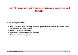 Top 7 Fresenius Kabi Oncology interview questions and
answers
In this ebook you can ref:
• Top 7 Fresenius Kabi Oncology interview questions with answers and; other useful
job interview materials such as:
• Types of interview questions;
• Fresenius Kabi Oncology interview tips;
• 75 common interview questions…
Top interview questions and answers Page 1 of 10
 