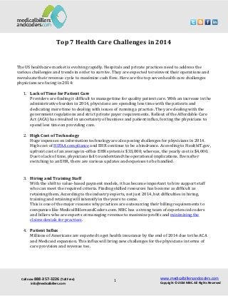 Call now 888-357-3226 (Toll Free)
info@medicalbillers.com
www.medicalbillersandcoders.com
Copyright ©-2014 MBC. All Rights Reserved1
Top 7 Health Care Challenges in 2014
The US healthcare market is evolving rapidly. Hospitals and private practices need to address the
various challenges and trends in order to survive. They are expected to reinvent their operations and
reevaluate their revenue cycle to maximize cash flow. Here are the top seven health care challenges
physicians are facing in 2014:
1. Lack of Time for Patient Care
Providers are finding it difficult to manage time for quality patient care. With an increase in the
administrative burden in 2014, physicians are spending less time with the patients and
dedicating more time to dealing with issues of running a practice. They are dealing with the
government regulations and strict private payer requirements. Rollout of the Affordable Care
Act (ACA) has resulted in uncertainty of business and patient influx, forcing the physicians to
spend less time on providing care.
2. High Cost of Technology
Huge expenses on information technology are also posing challenges for physicians in 2014.
High cost of HIPAA compliance and EHR continue to be a hindrance. According to HealthIT.gov,
upfront cost of an average in-office EHR system is $33,000; whereas, the yearly cost is $4,000.
Due to lack of time, physicians fail to understand the operational implications. Even after
switching to an EHR, there are various updates and expenses to be handled.
3. Hiring and Training Staff
With the shift to value-based payment models, it has become important to hire support staff
who can meet the required criteria. Finding skilled resources has become as difficult as
retaining them. According to the industry experts, not just 2014, but difficulties in hiring,
training and retaining will intensify in the years to come.
This is one of the major reasons why practices are outsourcing their billing requirements to
companies like MedicalBillersandCoders.com. MBC has a strong team of experienced coders
and billers who are experts at managing revenue to maximize profits and minimizing the
claims denials for practices.
4. Patient Influx
Millions of Americans are expected to get health insurance by the end of 2014 due to the ACA
and Medicaid expansion. This influx will bring new challenges for the physicians in terms of
care provision and revenue too.
 