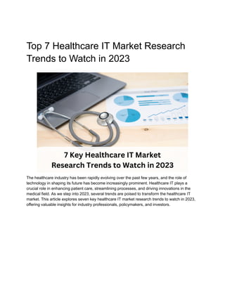 Top 7 Healthcare IT Market Research
Trends to Watch in 2023
The healthcare industry has been rapidly evolving over the past few years, and the role of
technology in shaping its future has become increasingly prominent. Healthcare IT plays a
crucial role in enhancing patient care, streamlining processes, and driving innovations in the
medical field. As we step into 2023, several trends are poised to transform the healthcare IT
market. This article explores seven key healthcare IT market research trends to watch in 2023,
offering valuable insights for industry professionals, policymakers, and investors.
 