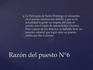  La Parroquia de Santo Domingo se encuentra
en el puesto número seis debido a que en la
actualidad la gente no respeta del todo el
recinto con el ruido de automóviles y basura.
Pero a pesar de los defectos, la fachada tiene un
encanto colonial que logró estar un puesto
arriba que Sta. Catarina.
Razón del puesto N°6
 