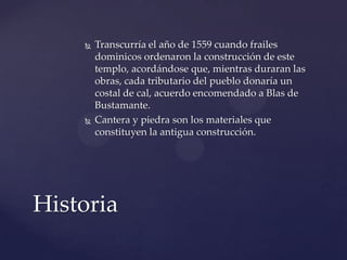  Transcurría el año de 1559 cuando frailes
dominicos ordenaron la construcción de este
templo, acordándose que, mientras duraran las
obras, cada tributario del pueblo donaría un
costal de cal, acuerdo encomendado a Blas de
Bustamante.
 Cantera y piedra son los materiales que
constituyen la antigua construcción.
Historia
 