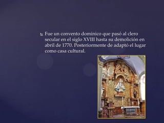  Fue un convento dominico que pasó al clero
secular en el siglo XVIII hasta su demolición en
abril de 1770. Posteriormente de adaptó el lugar
como casa cultural.
 