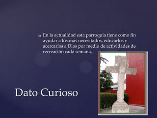  En la actualidad esta parroquia tiene como fin
ayudar a los más necesitados, educarlos y
acercarlos a Dios por medio de actividades de
recreación cada semana.
Dato Curioso
 