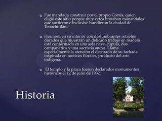 Fue mandada construir por el propio Cortés, quien
eligió este sitio porque muy cerca brotaban manantiales
que surtieron e inclusive hundieron la ciudad de
Tenochtitlán.
 Hermosa en su interior con deslumbrantes retablos
dorados que muestran un delicado trabajo en madera
está conformada en una sola nave, cúpula, dos
campanarios y una sacristía anexa. Llama
especialmente la atención el decorado de su fachada
inspirada en motivos florales, producto del arte
indígena.
 El templo y la plaza fueron declarados monumentos
históricos el 12 de julio de 1932.
Historia
 